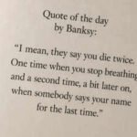 “I mean, they say you die twice. One time when you stop breathing and a second time, a bit later on, when somebody says your name for the last time.”